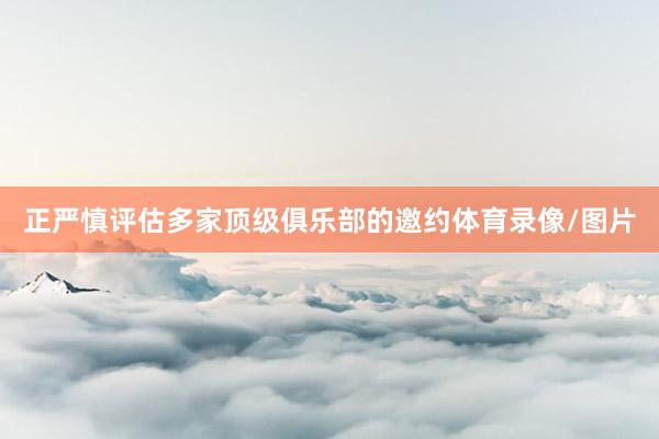 正严慎评估多家顶级俱乐部的邀约体育录像/图片