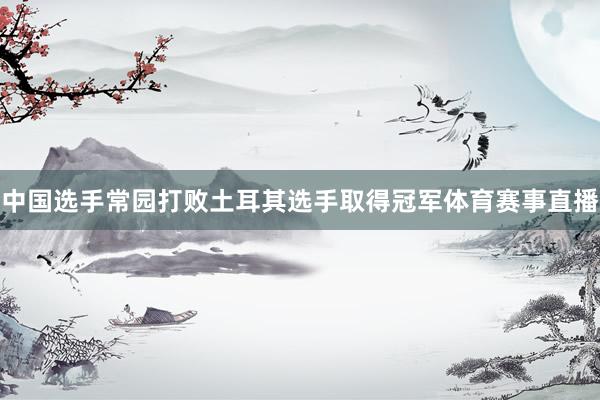 中国选手常园打败土耳其选手取得冠军体育赛事直播
