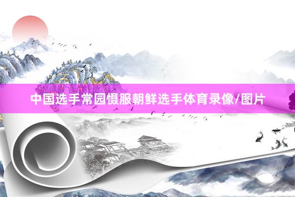 中国选手常园慑服朝鲜选手体育录像/图片
