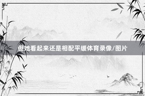 但她看起来还是相配平缓体育录像/图片