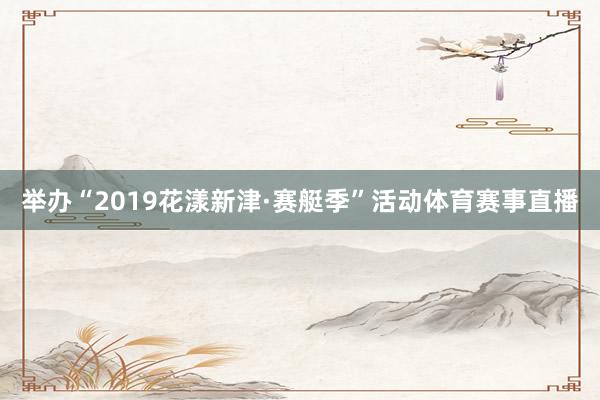 举办“2019花漾新津·赛艇季”活动体育赛事直播