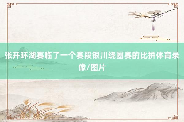 张开环湖赛临了一个赛段银川绕圈赛的比拼体育录像/图片