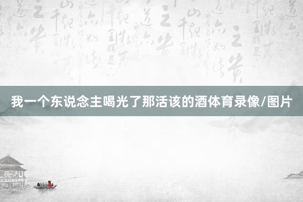 我一个东说念主喝光了那活该的酒体育录像/图片