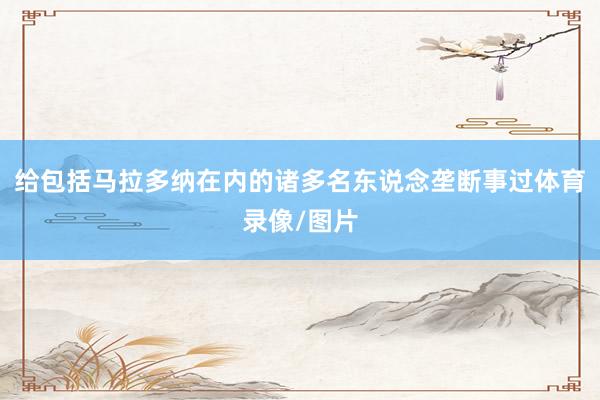 给包括马拉多纳在内的诸多名东说念垄断事过体育录像/图片