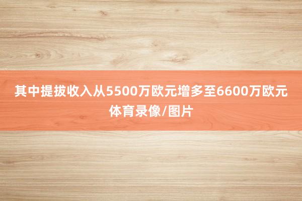 其中提拔收入从5500万欧元增多至6600万欧元体育录像/图片