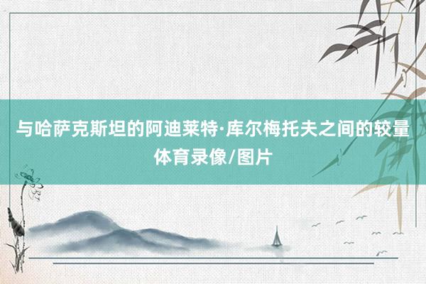 与哈萨克斯坦的阿迪莱特·库尔梅托夫之间的较量体育录像/图片