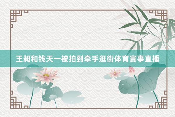 王昶和钱天一被拍到牵手逛街体育赛事直播