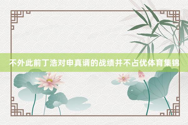不外此前丁浩对申真谞的战绩并不占优体育集锦