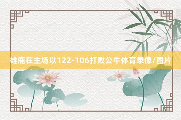 雄鹿在主场以122-106打败公牛体育录像/图片