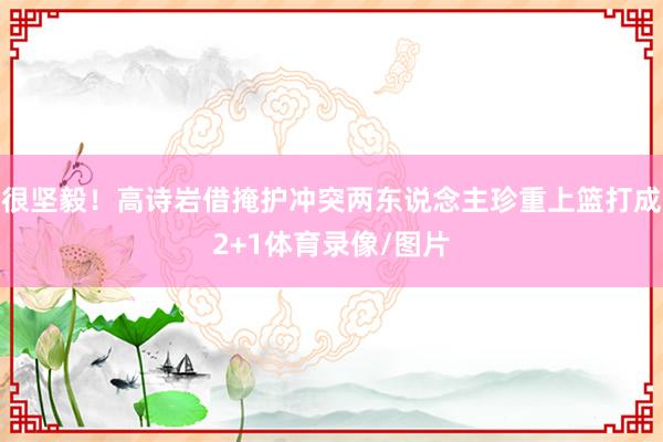 很坚毅！高诗岩借掩护冲突两东说念主珍重上篮打成2+1体育录像/图片