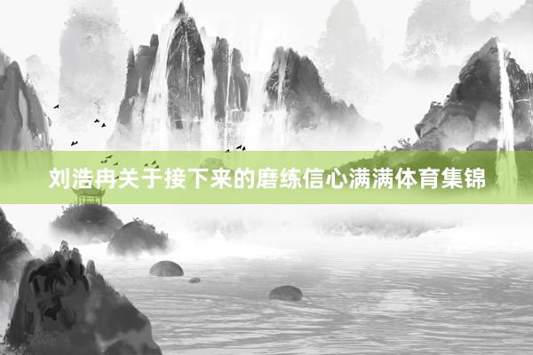 刘浩冉关于接下来的磨练信心满满体育集锦