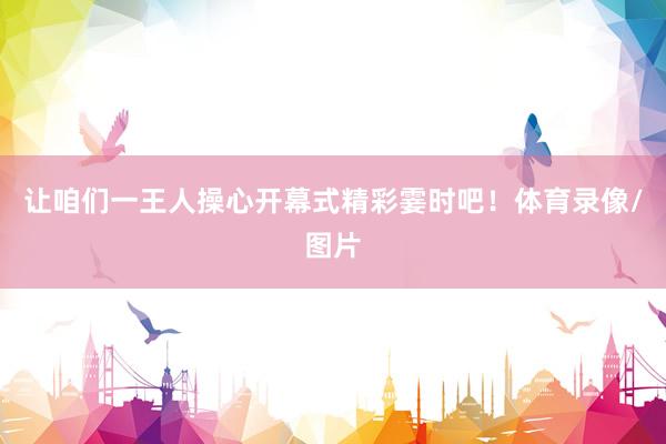 让咱们一王人操心开幕式精彩霎时吧！体育录像/图片