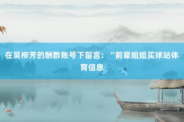在吴柳芳的酬酢账号下留言：“前辈姐姐买球站体育信息