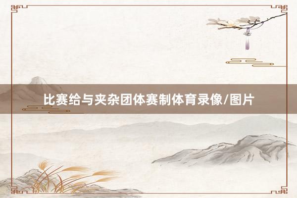 比赛给与夹杂团体赛制体育录像/图片