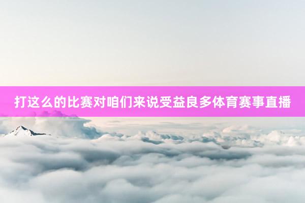 打这么的比赛对咱们来说受益良多体育赛事直播