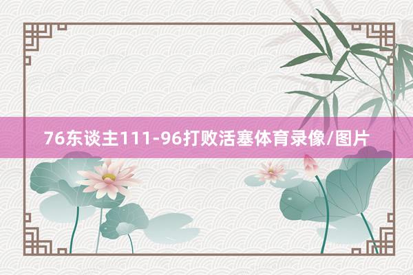 76东谈主111-96打败活塞体育录像/图片