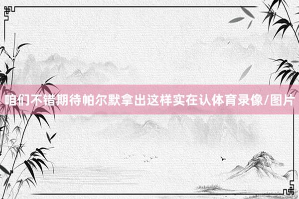 咱们不错期待帕尔默拿出这样实在认体育录像/图片