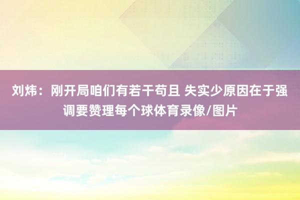 刘炜：刚开局咱们有若干苟且 失实少原因在于强调要赞理每个球体育录像/图片