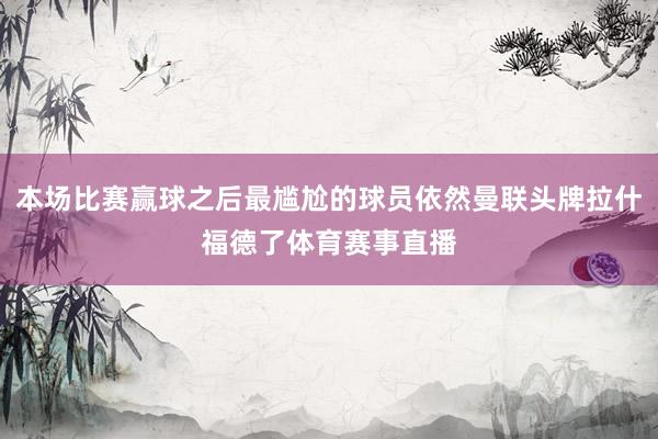 本场比赛赢球之后最尴尬的球员依然曼联头牌拉什福德了体育赛事直播