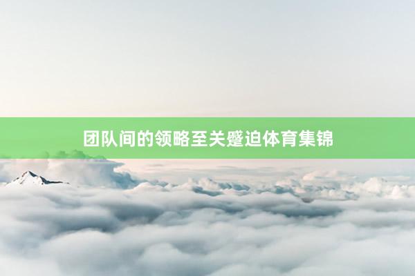 团队间的领略至关蹙迫体育集锦