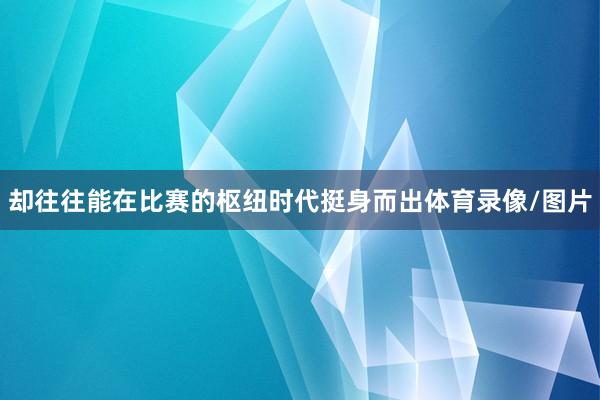 却往往能在比赛的枢纽时代挺身而出体育录像/图片