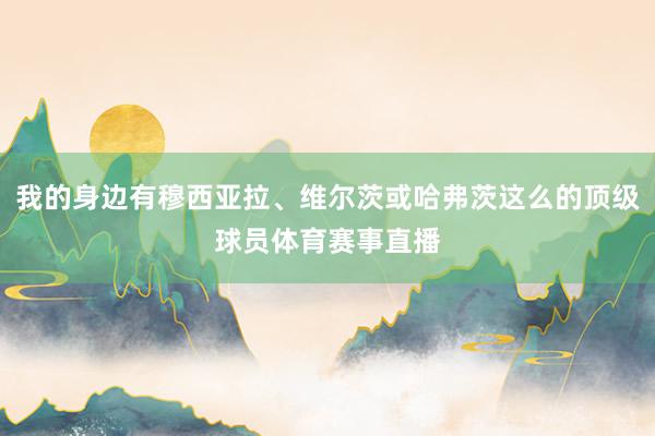 我的身边有穆西亚拉、维尔茨或哈弗茨这么的顶级球员体育赛事直播