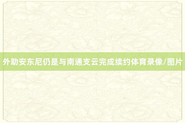 外助安东尼仍是与南通支云完成续约体育录像/图片