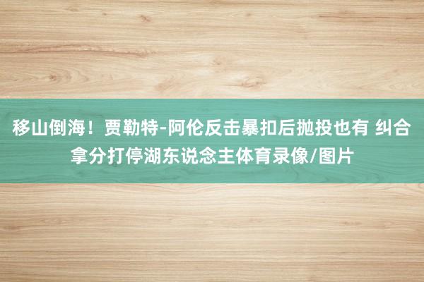 移山倒海！贾勒特-阿伦反击暴扣后抛投也有 纠合拿分打停湖东说念主体育录像/图片