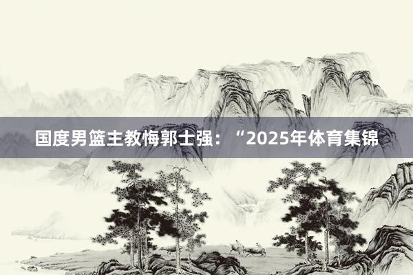 国度男篮主教悔郭士强：“2025年体育集锦