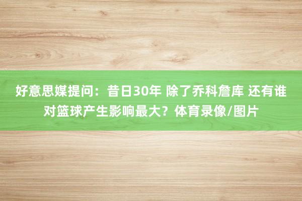 好意思媒提问：昔日30年 除了乔科詹库 还有谁对篮球产生影响最大？体育录像/图片