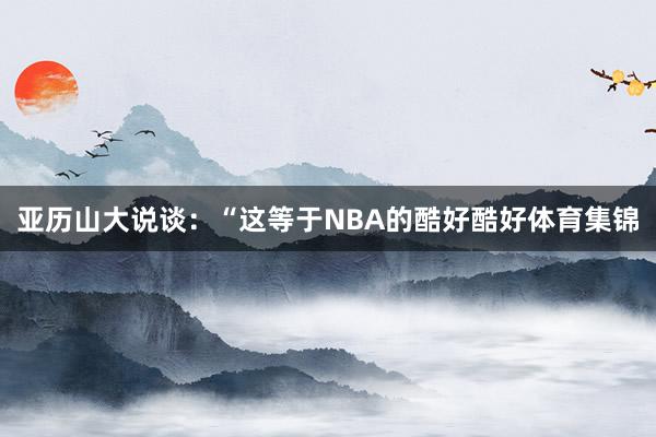 亚历山大说谈：“这等于NBA的酷好酷好体育集锦