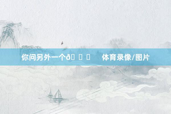 你问另外一个😂    体育录像/图片