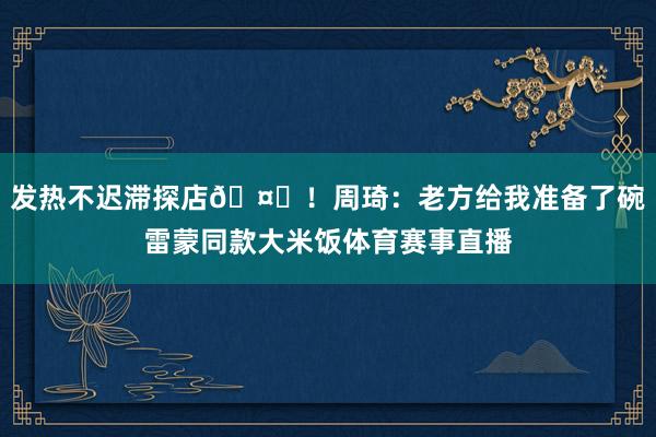 发热不迟滞探店🤒！周琦：老方给我准备了碗雷蒙同款大米饭体育赛事直播
