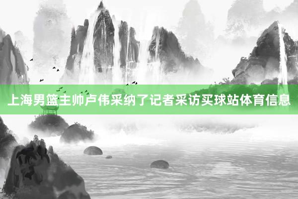 上海男篮主帅卢伟采纳了记者采访买球站体育信息