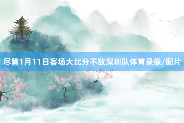 尽管1月11日客场大比分不敌深圳队体育录像/图片