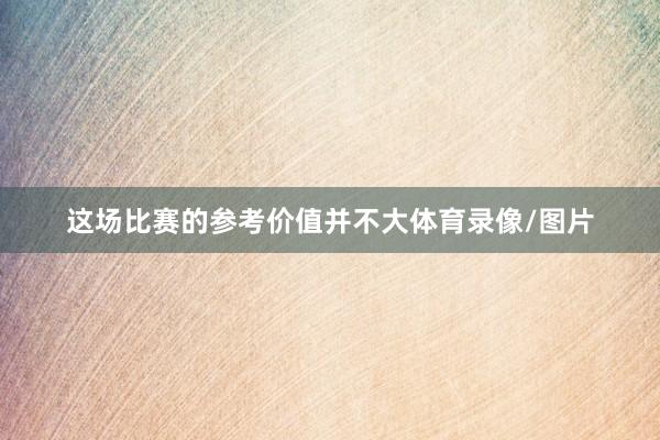 这场比赛的参考价值并不大体育录像/图片