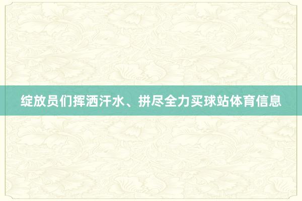 绽放员们挥洒汗水、拼尽全力买球站体育信息