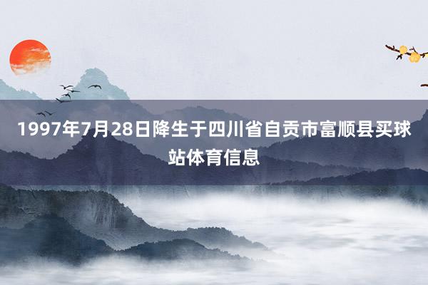 1997年7月28日降生于四川省自贡市富顺县买球站体育信息