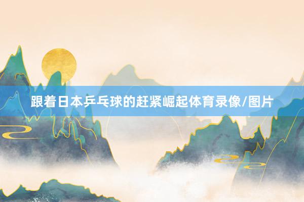 跟着日本乒乓球的赶紧崛起体育录像/图片
