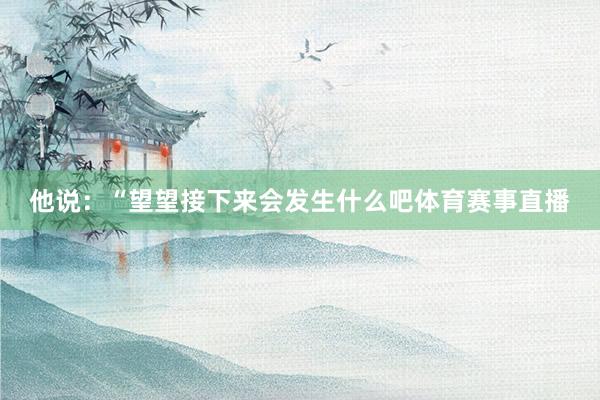 他说：“望望接下来会发生什么吧体育赛事直播