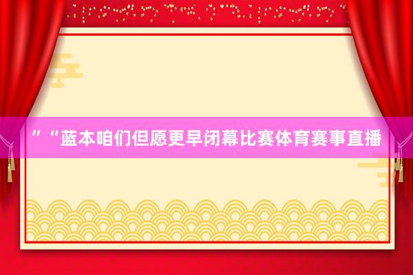 ”“蓝本咱们但愿更早闭幕比赛体育赛事直播