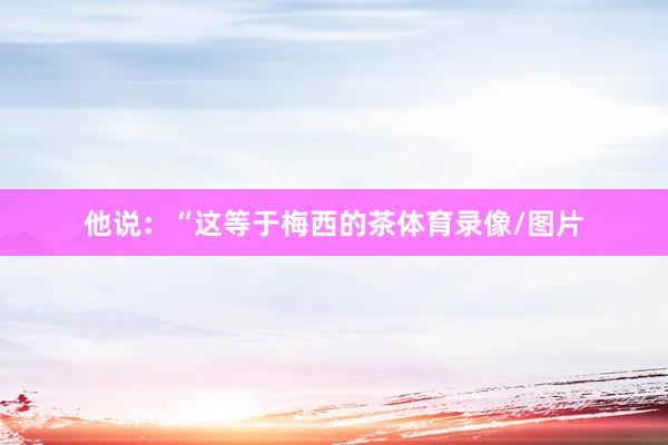 他说：“这等于梅西的茶体育录像/图片