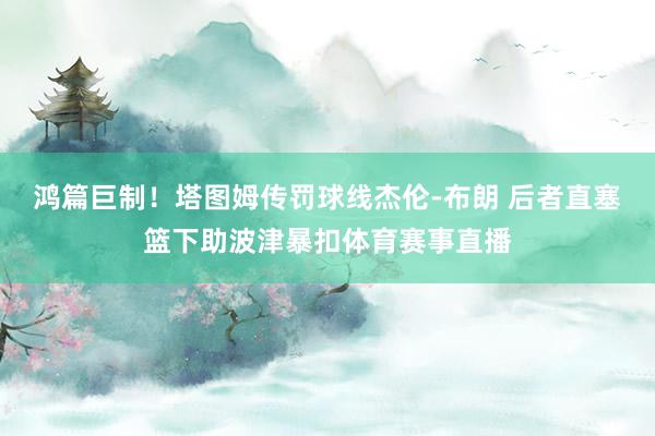 鸿篇巨制！塔图姆传罚球线杰伦-布朗 后者直塞篮下助波津暴扣体育赛事直播