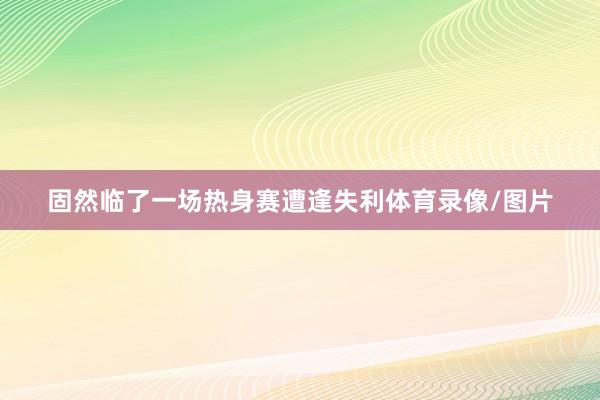 固然临了一场热身赛遭逢失利体育录像/图片