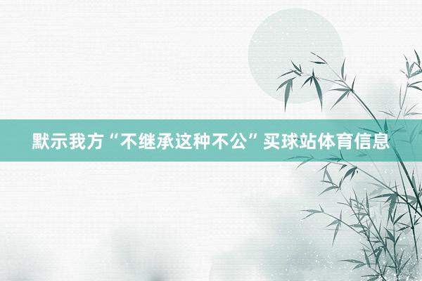 默示我方“不继承这种不公”买球站体育信息