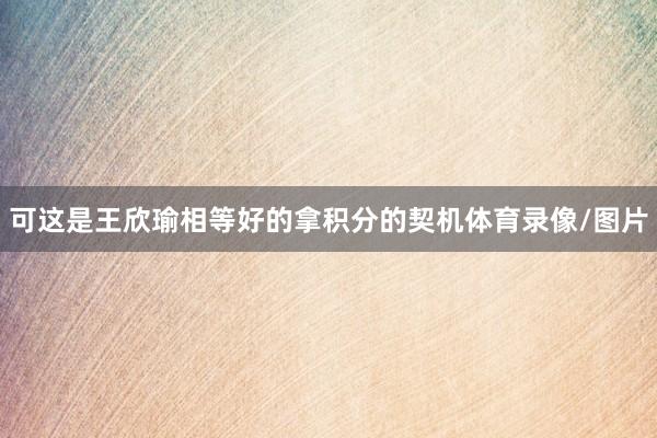 可这是王欣瑜相等好的拿积分的契机体育录像/图片
