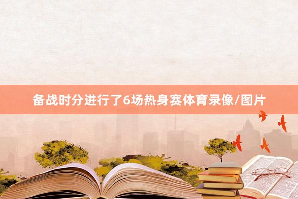 备战时分进行了6场热身赛体育录像/图片