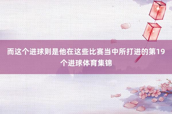 而这个进球则是他在这些比赛当中所打进的第19个进球体育集锦
