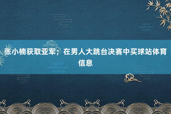 张小楠获取亚军；在男人大跳台决赛中买球站体育信息
