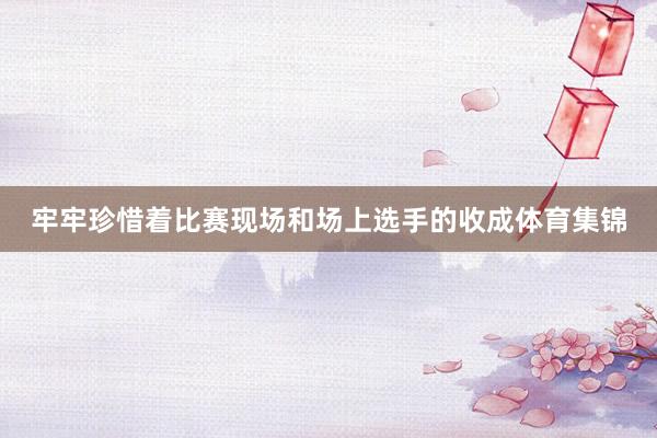 牢牢珍惜着比赛现场和场上选手的收成体育集锦